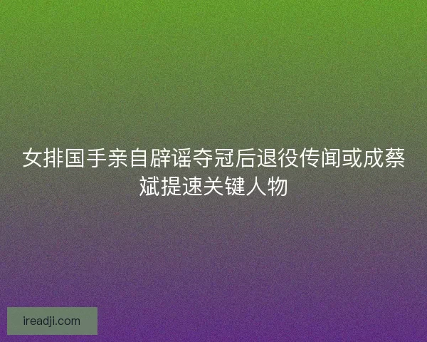 女排国手亲自辟谣夺冠后退役传闻或成蔡斌提速关键人物