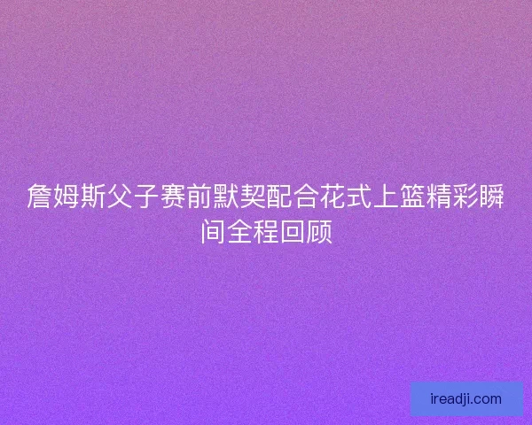 詹姆斯父子赛前默契配合花式上篮精彩瞬间全程回顾